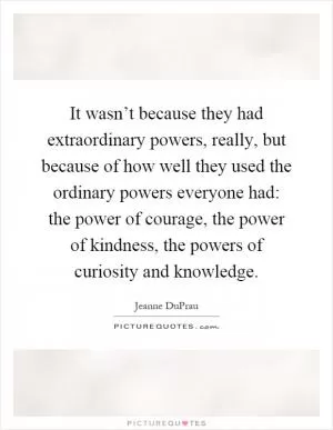 It wasn’t because they had extraordinary powers, really, but because of how well they used the ordinary powers everyone had: the power of courage, the power of kindness, the powers of curiosity and knowledge Picture Quote #1