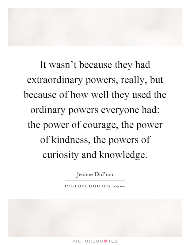 It wasn't because they had extraordinary powers, really, but because of how well they used the ordinary powers everyone had: the power of courage, the power of kindness, the powers of curiosity and knowledge Picture Quote #1