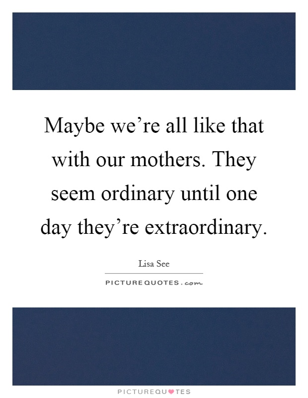 Maybe we're all like that with our mothers. They seem ordinary until one day they're extraordinary Picture Quote #1