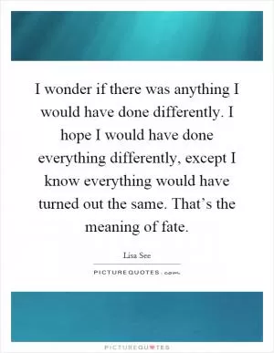 I wonder if there was anything I would have done differently. I hope I would have done everything differently, except I know everything would have turned out the same. That’s the meaning of fate Picture Quote #1