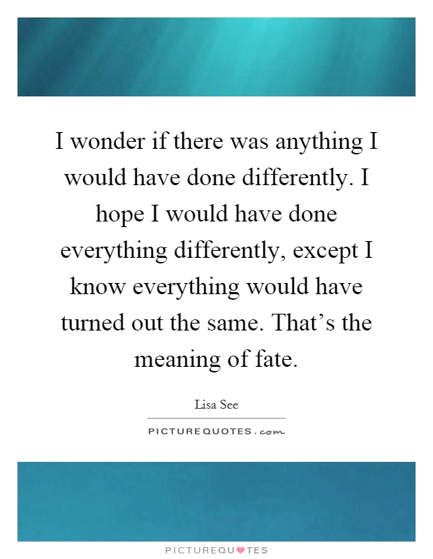 I wonder if there was anything I would have done differently. I hope I would have done everything differently, except I know everything would have turned out the same. That's the meaning of fate Picture Quote #1