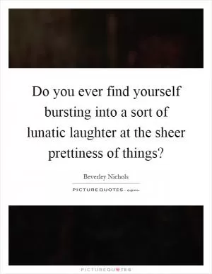 Do you ever find yourself bursting into a sort of lunatic laughter at the sheer prettiness of things? Picture Quote #1