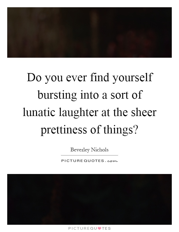 Do you ever find yourself bursting into a sort of lunatic laughter at the sheer prettiness of things? Picture Quote #1