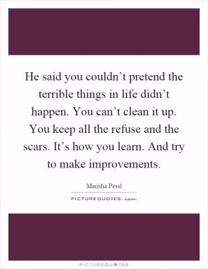He said you couldn’t pretend the terrible things in life didn’t happen. You can’t clean it up. You keep all the refuse and the scars. It’s how you learn. And try to make improvements Picture Quote #1