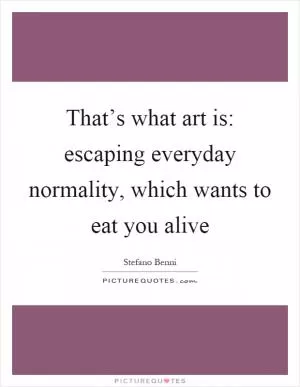 That’s what art is: escaping everyday normality, which wants to eat you alive Picture Quote #1