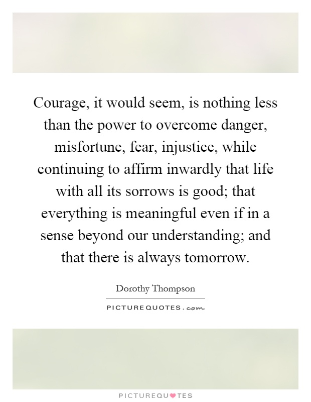 Courage, it would seem, is nothing less than the power to overcome danger, misfortune, fear, injustice, while continuing to affirm inwardly that life with all its sorrows is good; that everything is meaningful even if in a sense beyond our understanding; and that there is always tomorrow Picture Quote #1