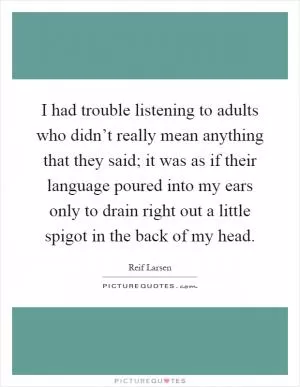 I had trouble listening to adults who didn’t really mean anything that they said; it was as if their language poured into my ears only to drain right out a little spigot in the back of my head Picture Quote #1