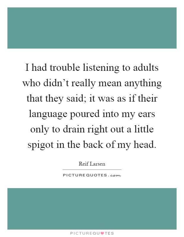 I had trouble listening to adults who didn't really mean anything that they said; it was as if their language poured into my ears only to drain right out a little spigot in the back of my head Picture Quote #1