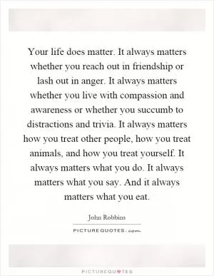 Your life does matter. It always matters whether you reach out in friendship or lash out in anger. It always matters whether you live with compassion and awareness or whether you succumb to distractions and trivia. It always matters how you treat other people, how you treat animals, and how you treat yourself. It always matters what you do. It always matters what you say. And it always matters what you eat Picture Quote #1