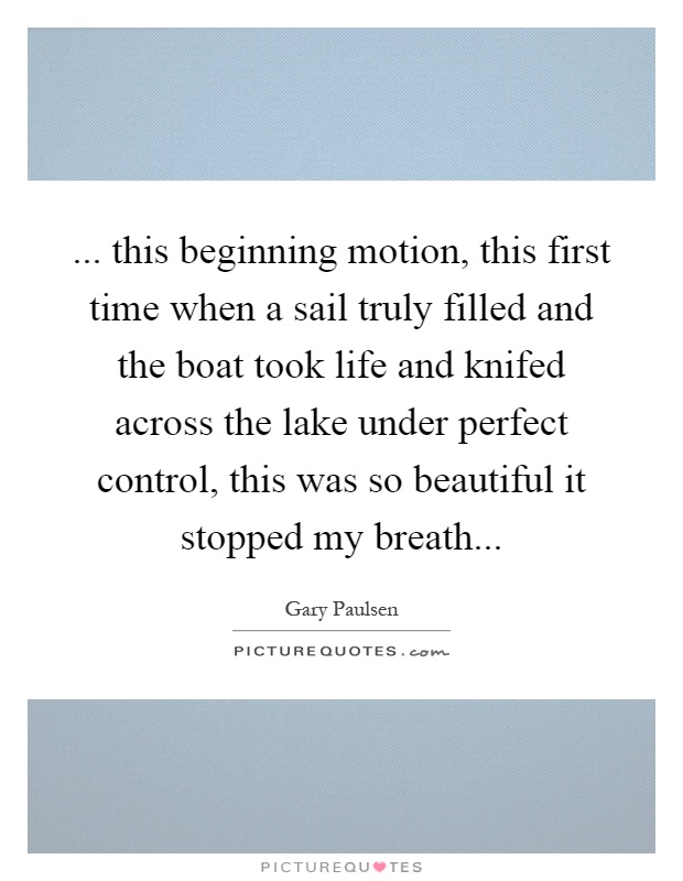 ... this beginning motion, this first time when a sail truly filled and the boat took life and knifed across the lake under perfect control, this was so beautiful it stopped my breath Picture Quote #1
