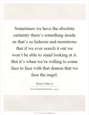 Sometimes we have the absolute certainty there’s something inside us that’s so hideous and monstrous that if we ever search it out we won’t be able to stand looking at it. But it’s when we’re willing to come face to face with that demon that we face the angel Picture Quote #1