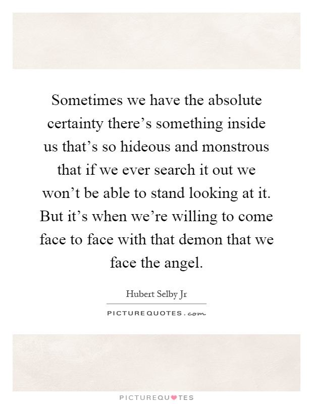 Sometimes we have the absolute certainty there's something inside us that's so hideous and monstrous that if we ever search it out we won't be able to stand looking at it. But it's when we're willing to come face to face with that demon that we face the angel Picture Quote #1