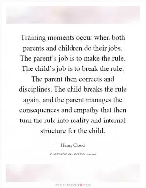 Training moments occur when both parents and children do their jobs. The parent’s job is to make the rule. The child’s job is to break the rule. The parent then corrects and disciplines. The child breaks the rule again, and the parent manages the consequences and empathy that then turn the rule into reality and internal structure for the child Picture Quote #1