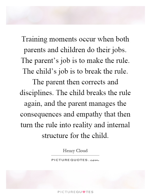 Training moments occur when both parents and children do their jobs. The parent's job is to make the rule. The child's job is to break the rule. The parent then corrects and disciplines. The child breaks the rule again, and the parent manages the consequences and empathy that then turn the rule into reality and internal structure for the child Picture Quote #1