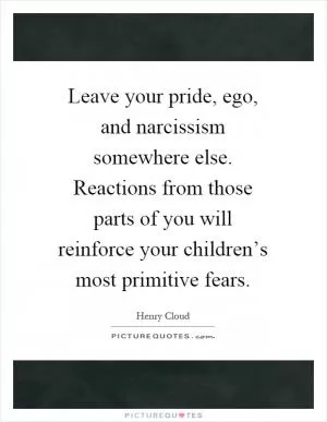 Leave your pride, ego, and narcissism somewhere else. Reactions from those parts of you will reinforce your children’s most primitive fears Picture Quote #1