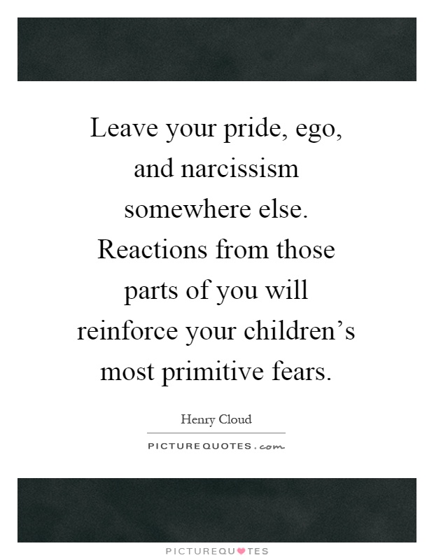 Leave your pride, ego, and narcissism somewhere else. Reactions from those parts of you will reinforce your children's most primitive fears Picture Quote #1