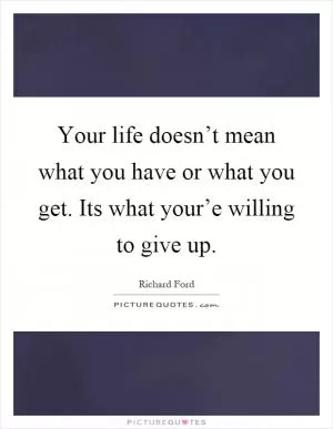 Your life doesn’t mean what you have or what you get. Its what your’e willing to give up Picture Quote #1