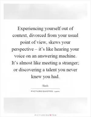 Experiencing yourself out of context, divorced from your usual point of view, skews your perspective – it’s like hearing your voice on an answering machine. It’s almost like meeting a stranger; or discovering a talent you never knew you had Picture Quote #1