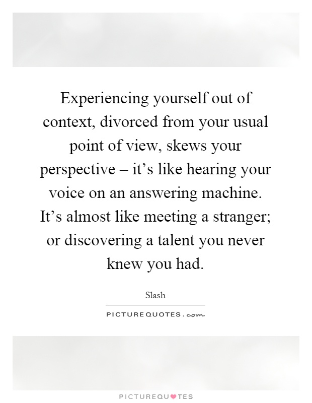 Experiencing yourself out of context, divorced from your usual point of view, skews your perspective – it's like hearing your voice on an answering machine. It's almost like meeting a stranger; or discovering a talent you never knew you had Picture Quote #1