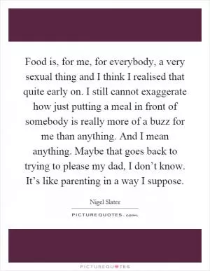 Food is, for me, for everybody, a very sexual thing and I think I realised that quite early on. I still cannot exaggerate how just putting a meal in front of somebody is really more of a buzz for me than anything. And I mean anything. Maybe that goes back to trying to please my dad, I don’t know. It’s like parenting in a way I suppose Picture Quote #1