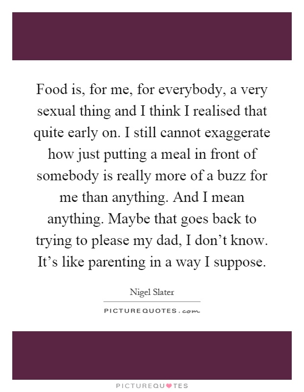 Food is, for me, for everybody, a very sexual thing and I think I realised that quite early on. I still cannot exaggerate how just putting a meal in front of somebody is really more of a buzz for me than anything. And I mean anything. Maybe that goes back to trying to please my dad, I don't know. It's like parenting in a way I suppose Picture Quote #1