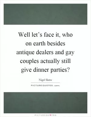 Well let’s face it, who on earth besides antique dealers and gay couples actually still give dinner parties? Picture Quote #1
