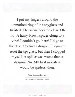 I put my fingers around the unmarked ring of the spyglass and twisted. The scene became clear. Oh no! A hairy brown spider clung to a vine! I couldn’t go there! I’d go to the desert to find a dragon. I began to reset the spyglass, but then I stopped myself. A spider was worse than a dragon? No. My first monsters would be spiders, then Picture Quote #1