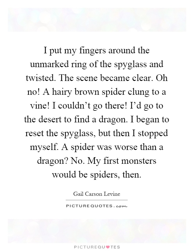 I put my fingers around the unmarked ring of the spyglass and twisted. The scene became clear. Oh no! A hairy brown spider clung to a vine! I couldn't go there! I'd go to the desert to find a dragon. I began to reset the spyglass, but then I stopped myself. A spider was worse than a dragon? No. My first monsters would be spiders, then Picture Quote #1