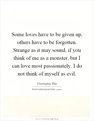 Some loves have to be given up, others have to be forgotten. Strange as it may sound, if you think of me as a monster, but I can love most passionately. I do not think of myself as evil Picture Quote #1