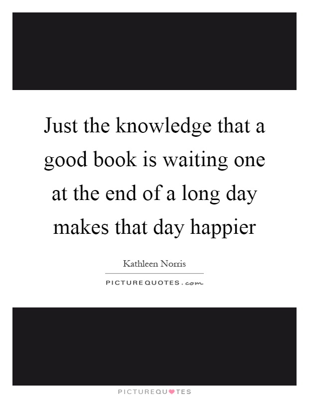 Just the knowledge that a good book is waiting one at the end of a long day makes that day happier Picture Quote #1