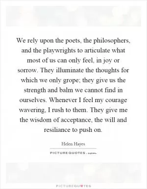 We rely upon the poets, the philosophers, and the playwrights to articulate what most of us can only feel, in joy or sorrow. They illuminate the thoughts for which we only grope; they give us the strength and balm we cannot find in ourselves. Whenever I feel my courage wavering, I rush to them. They give me the wisdom of acceptance, the will and resiliance to push on Picture Quote #1