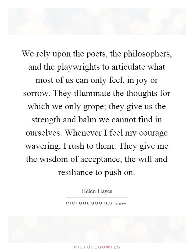 We rely upon the poets, the philosophers, and the playwrights to articulate what most of us can only feel, in joy or sorrow. They illuminate the thoughts for which we only grope; they give us the strength and balm we cannot find in ourselves. Whenever I feel my courage wavering, I rush to them. They give me the wisdom of acceptance, the will and resiliance to push on Picture Quote #1