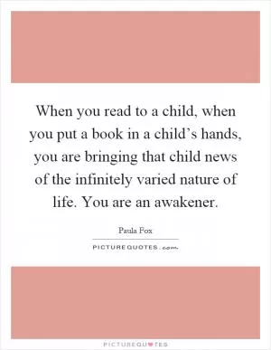 When you read to a child, when you put a book in a child’s hands, you are bringing that child news of the infinitely varied nature of life. You are an awakener Picture Quote #1