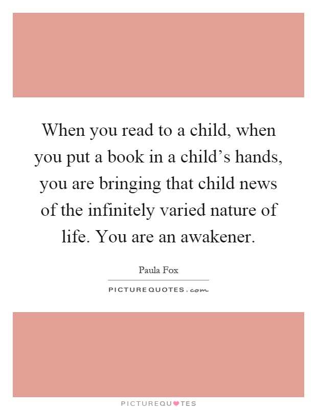 When you read to a child, when you put a book in a child's hands, you are bringing that child news of the infinitely varied nature of life. You are an awakener Picture Quote #1