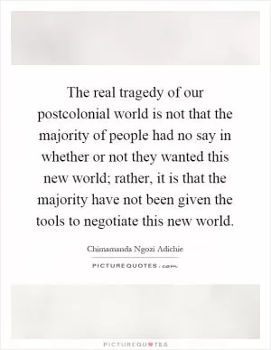 The real tragedy of our postcolonial world is not that the majority of people had no say in whether or not they wanted this new world; rather, it is that the majority have not been given the tools to negotiate this new world Picture Quote #1