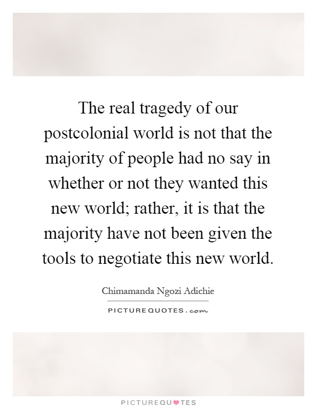 The real tragedy of our postcolonial world is not that the majority of people had no say in whether or not they wanted this new world; rather, it is that the majority have not been given the tools to negotiate this new world Picture Quote #1
