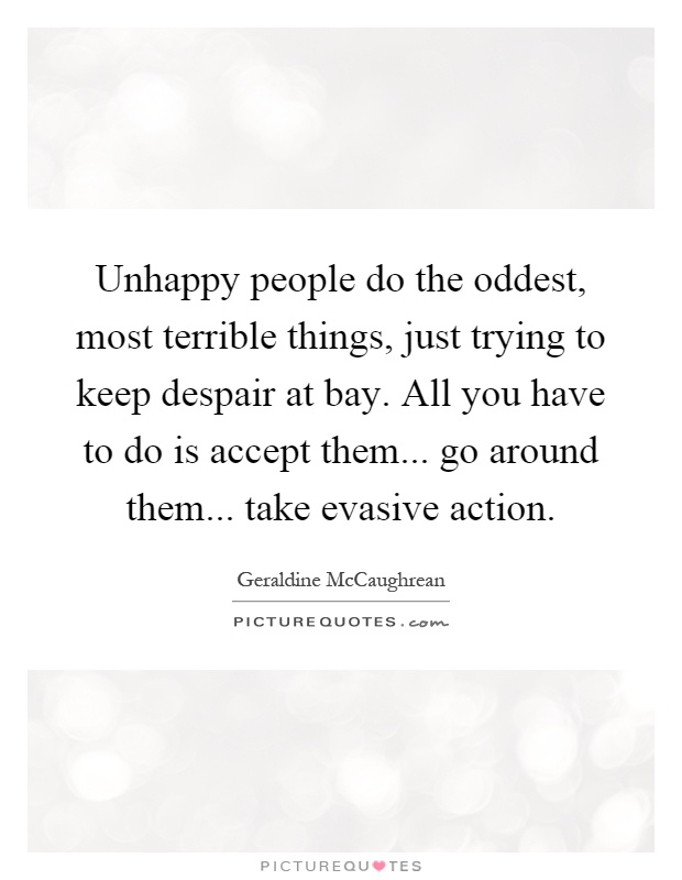 Unhappy people do the oddest, most terrible things, just trying to keep despair at bay. All you have to do is accept them... go around them... take evasive action Picture Quote #1
