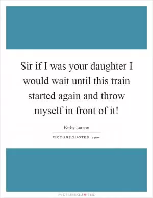 Sir if I was your daughter I would wait until this train started again and throw myself in front of it! Picture Quote #1
