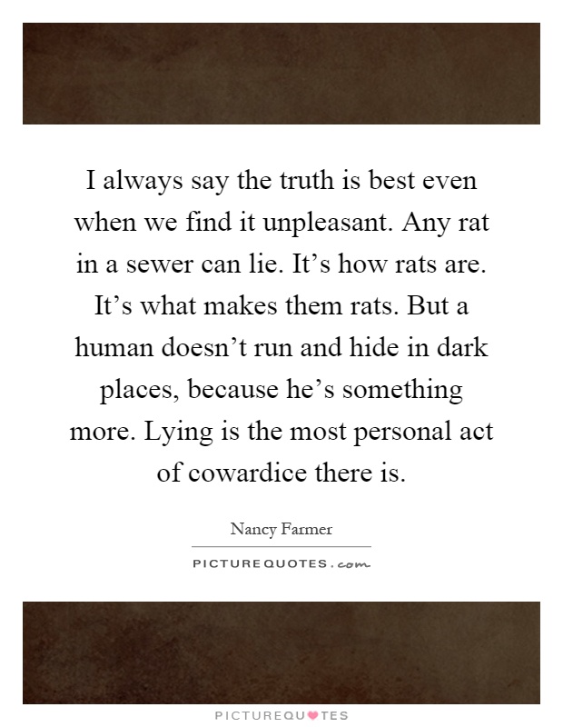 I always say the truth is best even when we find it unpleasant. Any rat in a sewer can lie. It's how rats are. It's what makes them rats. But a human doesn't run and hide in dark places, because he's something more. Lying is the most personal act of cowardice there is Picture Quote #1