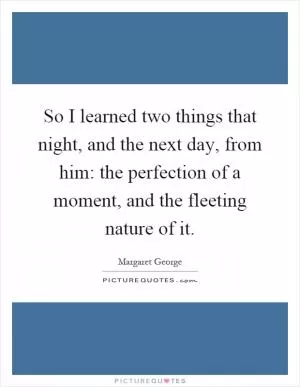 So I learned two things that night, and the next day, from him: the perfection of a moment, and the fleeting nature of it Picture Quote #1