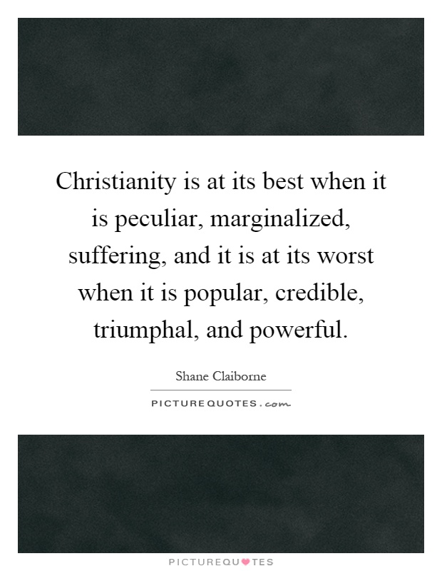 Christianity is at its best when it is peculiar, marginalized, suffering, and it is at its worst when it is popular, credible, triumphal, and powerful Picture Quote #1