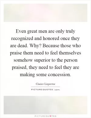 Even great men are only truly recognized and honored once they are dead. Why? Because those who praise them need to feel themselves somehow superior to the person praised, they need to feel they are making some concession Picture Quote #1