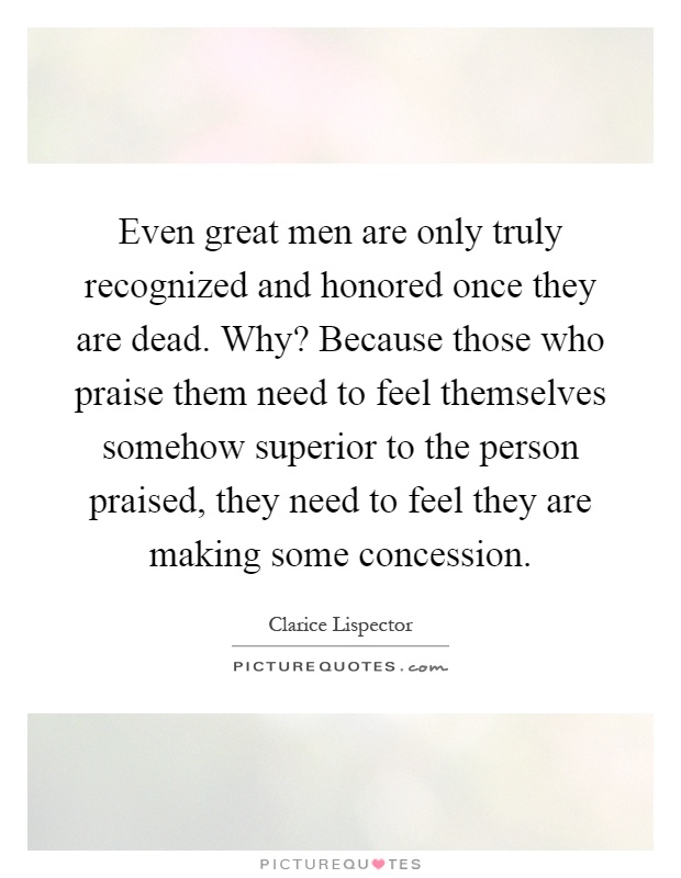 Even great men are only truly recognized and honored once they are dead. Why? Because those who praise them need to feel themselves somehow superior to the person praised, they need to feel they are making some concession Picture Quote #1