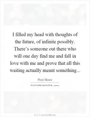I filled my head with thoughts of the future, of infinite possibly. There’s someone out there who will one day find me and fall in love with me and prove that all this waiting actually meant something Picture Quote #1