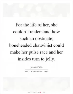For the life of her, she couldn’t understand how such an obstinate, boneheaded chauvinist could make her pulse race and her insides turn to jelly Picture Quote #1