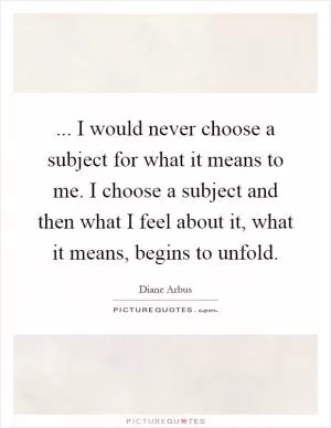 ... I would never choose a subject for what it means to me. I choose a subject and then what I feel about it, what it means, begins to unfold Picture Quote #1