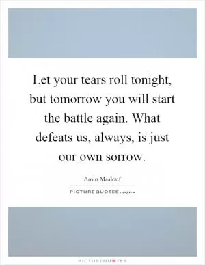 Let your tears roll tonight, but tomorrow you will start the battle again. What defeats us, always, is just our own sorrow Picture Quote #1