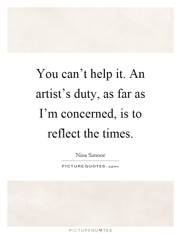 You can't help it. An artist's duty, as far as I'm concerned, is to reflect the times Picture Quote #1