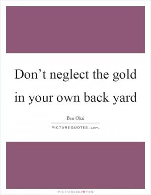 Don’t neglect the gold in your own back yard Picture Quote #1