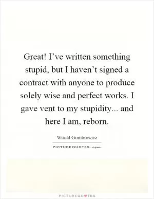 Great! I’ve written something stupid, but I haven’t signed a contract with anyone to produce solely wise and perfect works. I gave vent to my stupidity... and here I am, reborn Picture Quote #1